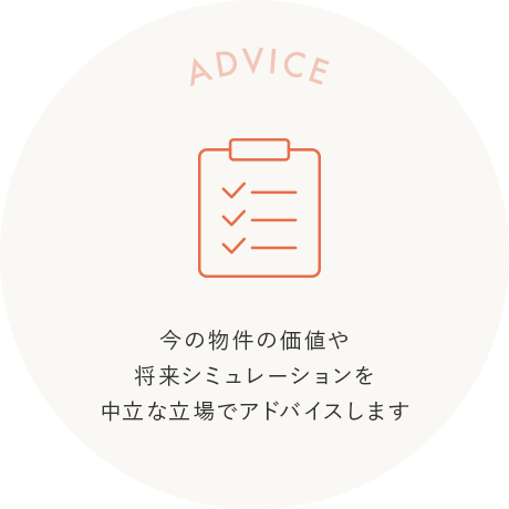 ADVICE 今の物件の価値や将来シミュレーションを中立な立場でアドバイスします