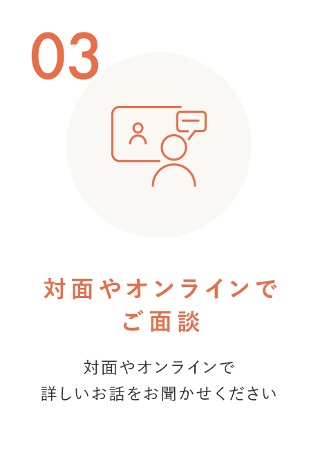 STEP 3 対面やオンラインでご面談 対面やオンラインで詳しいお話をお聞かせください