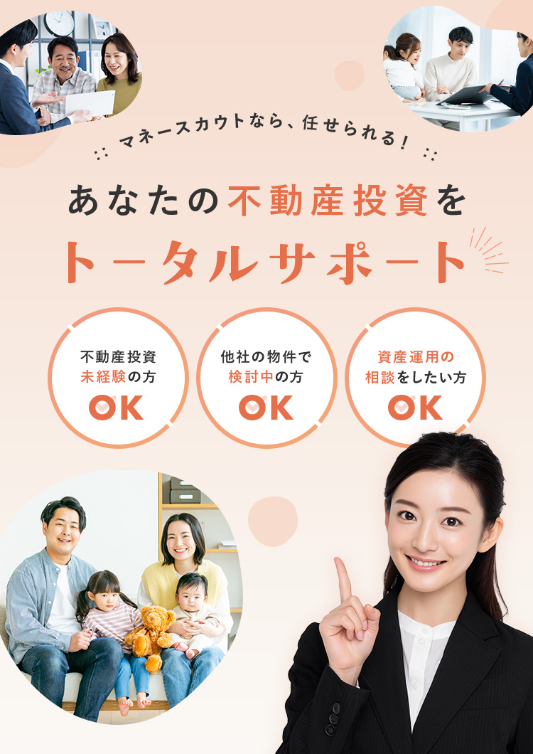マネースカウトなら、任せられる！ あなたの不動産投資をトータルサポート 不動産投資未経験の方OK 他社の物件で検討中の方OK 資産運用の相談をしたい方OK