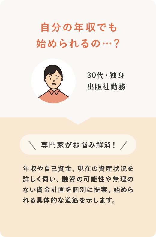 30代・独身 出版社勤務 自分の年収でも始められるの…？ ＼専門家がお悩み解消！／ 年収や自己資金、現在の資産状況を詳しく伺い、融資の可能性や無理のない資金計画を個別に提案。始められる具体的な道筋を示します。