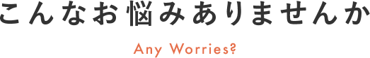 こんなお悩みありませんか Any Worries?